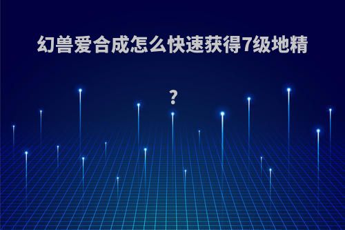 幻兽爱合成怎么快速获得7级地精?