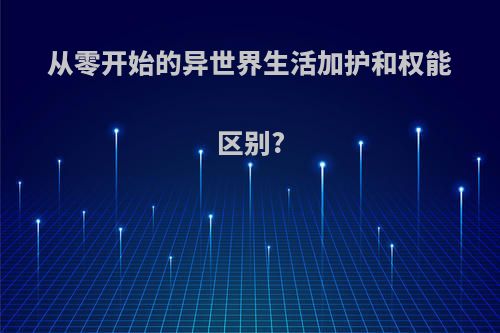 从零开始的异世界生活加护和权能区别?
