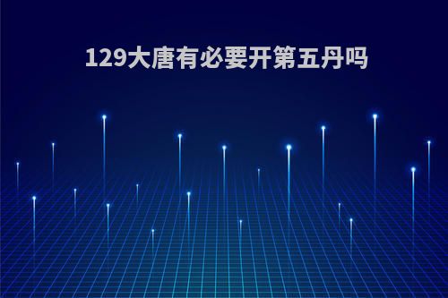 129大唐有必要开第五丹吗