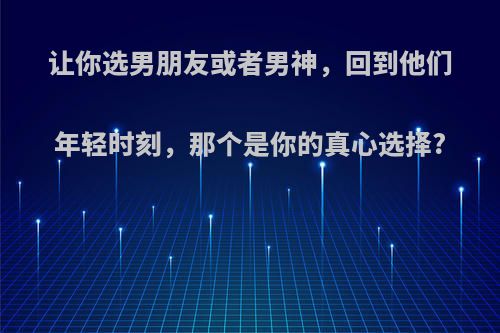 让你选男朋友或者男神，回到他们年轻时刻，那个是你的真心选择?