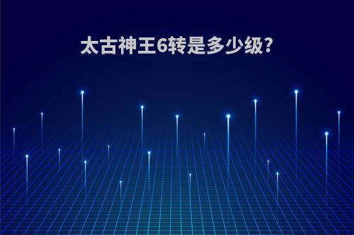 太古神王6转是多少级?