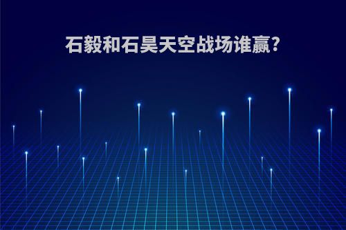 石毅和石昊天空战场谁赢?