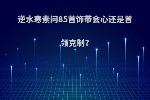 逆水寒素问85首饰带会心还是首领克制?
