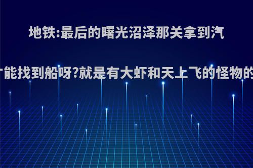 地铁:最后的曙光沼泽那关拿到汽油之后往哪儿走才能找到船呀?就是有大虾和天上飞的怪物的，要你找汽油之?