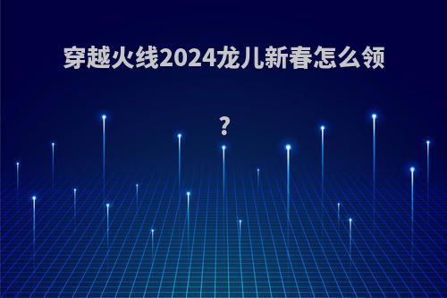 穿越火线2024龙儿新春怎么领?