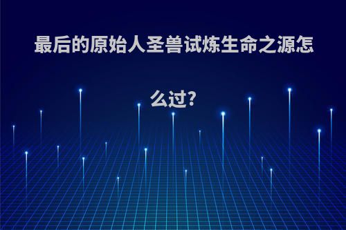 最后的原始人圣兽试炼生命之源怎么过?