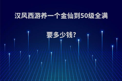 汉风西游养一个金仙到50级全满要多少钱?