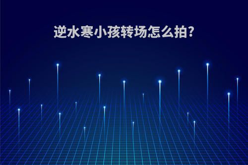 逆水寒小孩转场怎么拍?