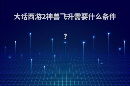 大话西游2神兽飞升需要什么条件?