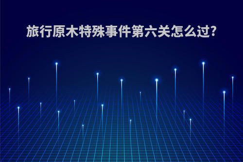 旅行原木特殊事件第六关怎么过?