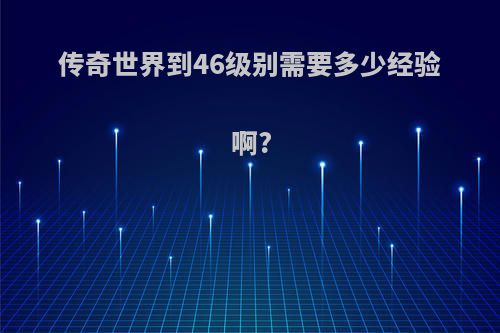 传奇世界到46级别需要多少经验啊?