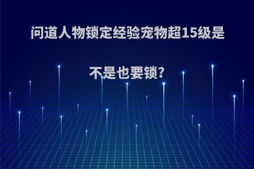 问道人物锁定经验宠物超15级是不是也要锁?