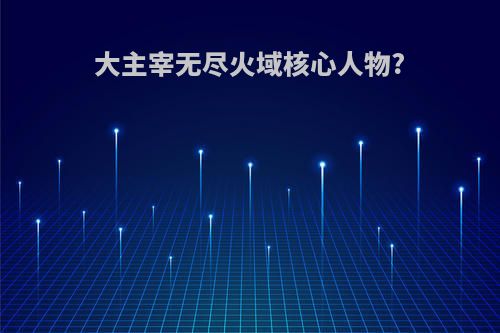 大主宰无尽火域核心人物?