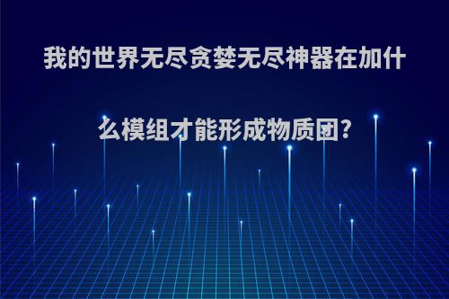 我的世界无尽贪婪无尽神器在加什么模组才能形成物质团?