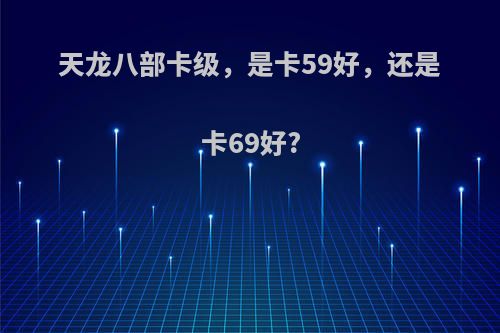 天龙八部卡级，是卡59好，还是卡69好?