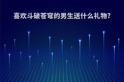 喜欢斗破苍穹的男生送什么礼物?