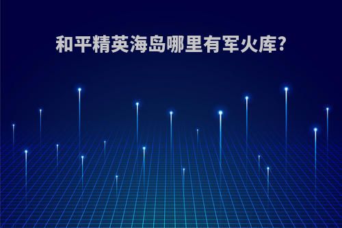 和平精英海岛哪里有军火库?