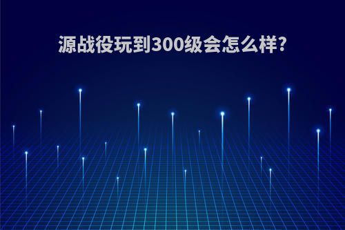 源战役玩到300级会怎么样?