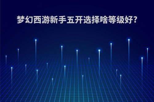 梦幻西游新手五开选择啥等级好?