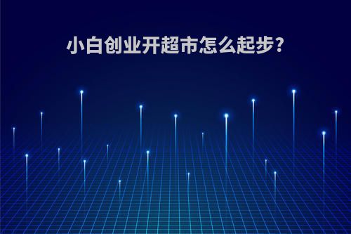 小白创业开超市怎么起步?