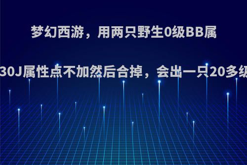 梦幻西游，用两只野生0级BB属性点都是10的，练到30J属性点不加然后合掉，会出一只20多级未加属性点的BB吗?