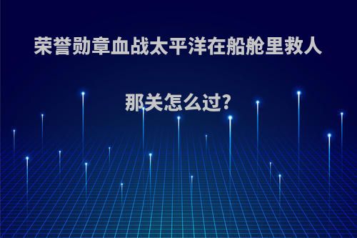 荣誉勋章血战太平洋在船舱里救人那关怎么过?
