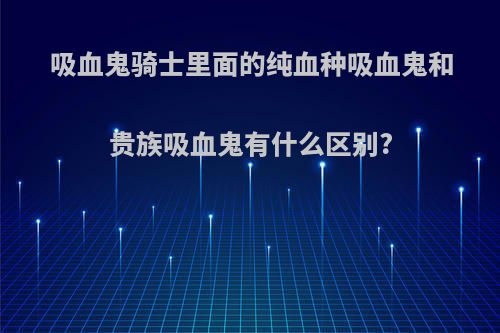 吸血鬼骑士里面的纯血种吸血鬼和贵族吸血鬼有什么区别?