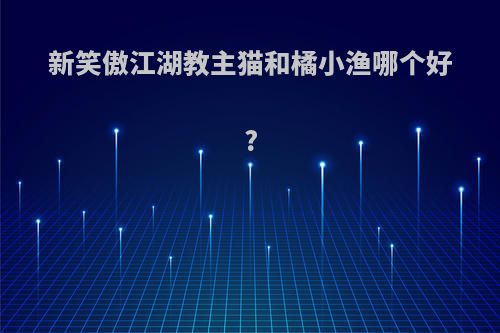 新笑傲江湖教主猫和橘小渔哪个好?