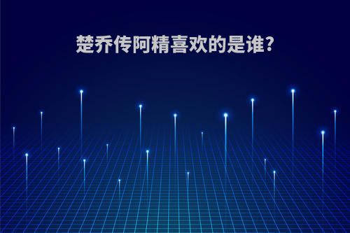 楚乔传阿精喜欢的是谁?
