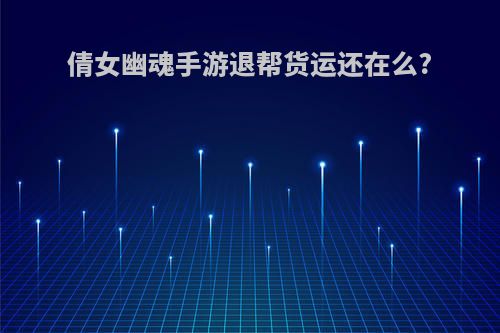 倩女幽魂手游退帮货运还在么?