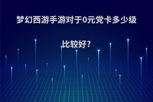 梦幻西游手游对于0元党卡多少级比较好?