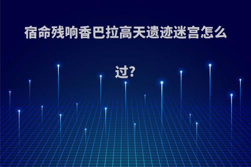 宿命残响香巴拉高天遗迹迷宫怎么过?