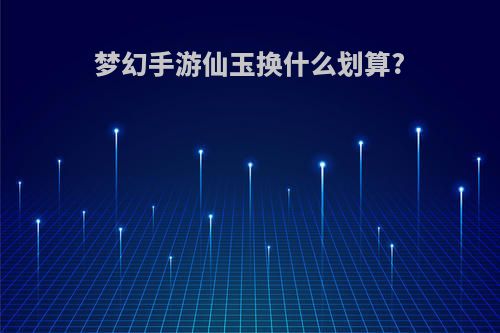 梦幻手游仙玉换什么划算?