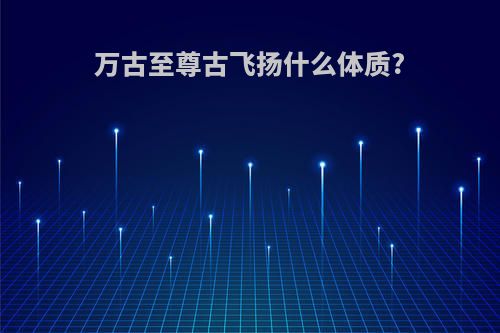 万古至尊古飞扬什么体质?
