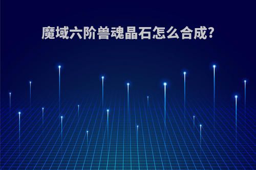 魔域六阶兽魂晶石怎么合成?