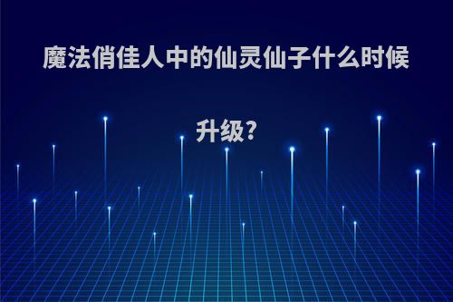 魔法俏佳人中的仙灵仙子什么时候升级?