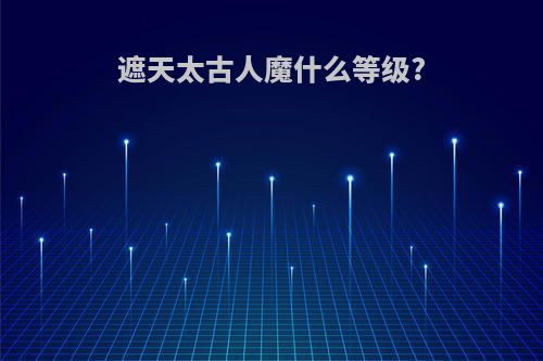 遮天太古人魔什么等级?