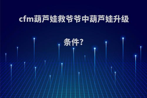 cfm葫芦娃救爷爷中葫芦娃升级条件?