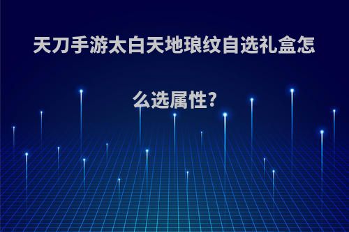 天刀手游太白天地琅纹自选礼盒怎么选属性?
