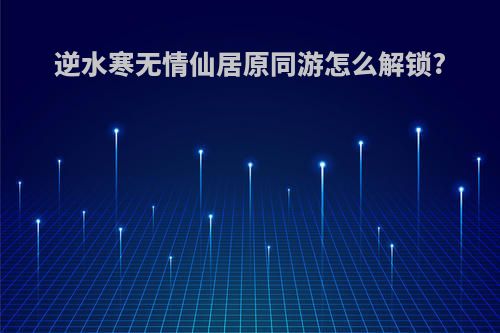 逆水寒无情仙居原同游怎么解锁?