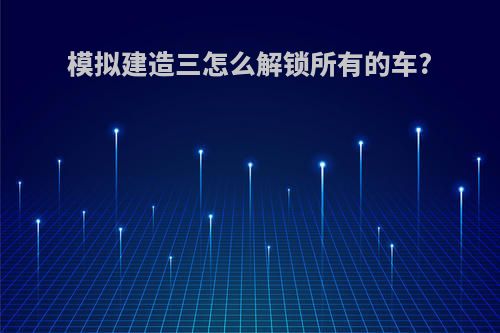 模拟建造三怎么解锁所有的车?