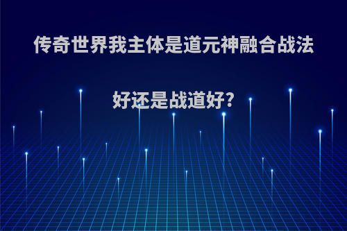 传奇世界我主体是道元神融合战法好还是战道好?