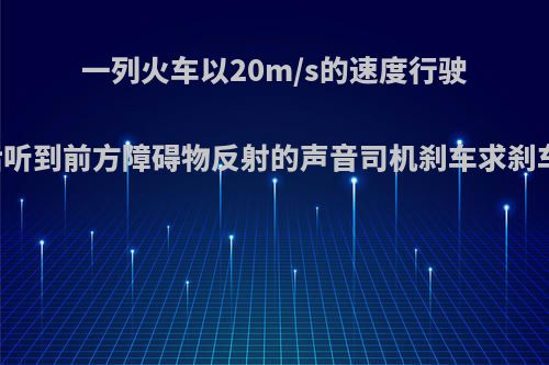 一列火车以20m/s的速度行驶当火车鸣笛两秒后听到前方障碍物反射的声音司机刹车求刹车到障碍物的距离?