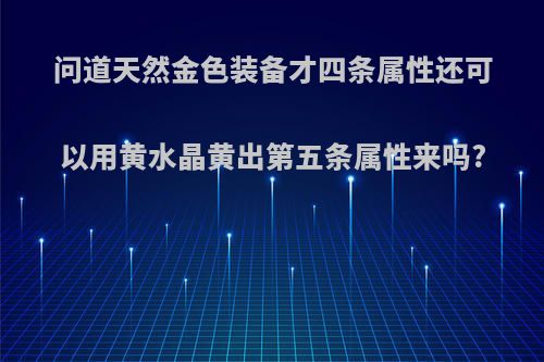 问道天然金色装备才四条属性还可以用黄水晶黄出第五条属性来吗?