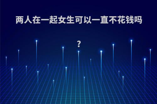 两人在一起女生可以一直不花钱吗?