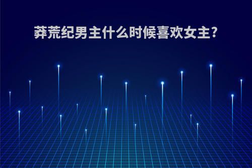 莽荒纪男主什么时候喜欢女主?