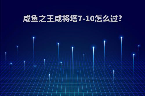 咸鱼之王咸将塔7-10怎么过?