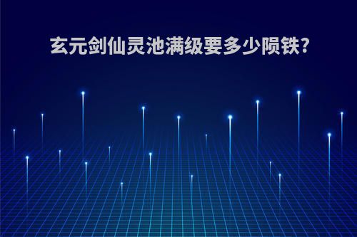 玄元剑仙灵池满级要多少陨铁?